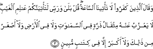 وَقَالَ الَّذِينَ كَفَرُوا لَا تَأْتِينَا السَّاعَةُ ۖ قُلْ بَلَىٰ وَرَبِّي لَتَأْتِيَنَّكُمْ عَالِمِ الْغَيْبِ ۖ لَا يَعْزُبُ عَنْهُ مِثْقَالُ ذَرَّةٍ فِي السَّمَاوَاتِ وَلَا فِي الْأَرْضِ وَلَا أَصْغَرُ مِنْ ذَٰلِكَ وَلَا أَكْبَرُ إِلَّا فِي كِتَابٍ مُبِينٍ