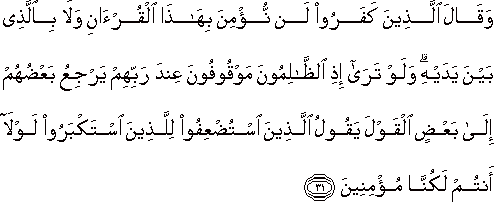 وَقَالَ الَّذِينَ كَفَرُوا لَنْ نُؤْمِنَ بِهَٰذَا الْقُرْآنِ وَلَا بِالَّذِي بَيْنَ يَدَيْهِ ۗ وَلَوْ تَرَىٰ إِذِ الظَّالِمُونَ مَوْقُوفُونَ عِنْدَ رَبِّهِمْ يَرْجِعُ بَعْضُهُمْ إِلَىٰ بَعْضٍ الْقَوْلَ يَقُولُ الَّذِينَ اسْتُضْعِفُوا لِلَّذِينَ اسْتَكْبَرُوا لَوْلَا أَنْتُمْ لَكُنَّا مُؤْمِنِينَ وَقَالَ الَّذِينَ كَفَرُوا لَنْ نُؤْمِنَ بِهَٰذَا الْقُرْآنِ وَلَا بِالَّذِي بَيْنَ يَدَيْهِ ۗ وَلَوْ تَرَىٰ إِذِ الظَّالِمُونَ مَوْقُوفُونَ عِنْدَ رَبِّهِمْ يَرْجِعُ بَعْضُهُمْ إِلَىٰ بَعْضٍ الْقَوْلَ يَقُولُ الَّذِينَ اسْتُضْعِفُوا لِلَّذِينَ اسْتَكْبَرُوا لَوْلَا أَنْتُمْ لَكُنَّا مُؤْمِنِينَ