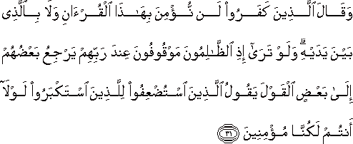 وَقَالَ الَّذِينَ كَفَرُوا لَنْ نُؤْمِنَ بِهَٰذَا الْقُرْآنِ وَلَا بِالَّذِي بَيْنَ يَدَيْهِ ۗ وَلَوْ تَرَىٰ إِذِ الظَّالِمُونَ مَوْقُوفُونَ عِنْدَ رَبِّهِمْ يَرْجِعُ بَعْضُهُمْ إِلَىٰ بَعْضٍ الْقَوْلَ يَقُولُ الَّذِينَ اسْتُضْعِفُوا لِلَّذِينَ اسْتَكْبَرُوا لَوْلَا أَنْتُمْ لَكُنَّا مُؤْمِنِينَ