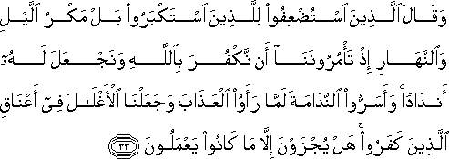 وَقَالَ الَّذِينَ اسْتُضْعِفُوا لِلَّذِينَ اسْتَكْبَرُوا بَلْ مَكْرُ اللَّيْلِ وَالنَّهَارِ إِذْ تَأْمُرُونَنَا أَنْ نَكْفُرَ بِاللَّهِ وَنَجْعَلَ لَهُ أَنْدَادًا ۚ وَأَسَرُّوا النَّدَامَةَ لَمَّا رَأَوُا الْعَذَابَ وَجَعَلْنَا الْأَغْلَالَ فِي أَعْنَاقِ الَّذِينَ كَفَرُوا ۚ هَلْ يُجْزَوْنَ إِلَّا مَا كَانُوا يَعْمَلُونَ