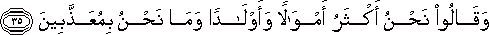 وَقَالُوا نَحْنُ أَكْثَرُ أَمْوَالًا وَأَوْلَادًا وَمَا نَحْنُ بِمُعَذَّبِينَ وَقَالُوا نَحْنُ أَكْثَرُ أَمْوَالًا وَأَوْلَادًا وَمَا نَحْنُ بِمُعَذَّبِينَ