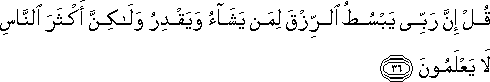 قُلْ إِنَّ رَبِّي يَبْسُطُ الرِّزْقَ لِمَنْ يَشَاءُ وَيَقْدِرُ وَلَٰكِنَّ أَكْثَرَ النَّاسِ لَا يَعْلَمُونَ