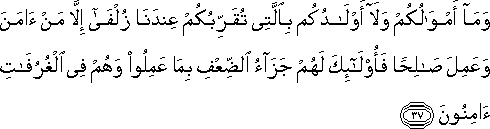 وَمَا أَمْوَالُكُمْ وَلَا أَوْلَادُكُمْ بِالَّتِي تُقَرِّبُكُمْ عِنْدَنَا زُلْفَىٰ إِلَّا مَنْ آمَنَ وَعَمِلَ صَالِحًا فَأُولَٰئِكَ لَهُمْ جَزَاءُ الضِّعْفِ بِمَا عَمِلُوا وَهُمْ فِي الْغُرُفَاتِ آمِنُونَ