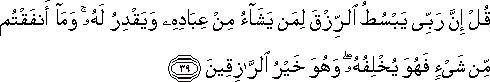 قُلْ إِنَّ رَبِّي يَبْسُطُ الرِّزْقَ لِمَنْ يَشَاءُ مِنْ عِبَادِهِ وَيَقْدِرُ لَهُ ۚ وَمَا أَنْفَقْتُمْ مِنْ شَيْءٍ فَهُوَ يُخْلِفُهُ ۖ وَهُوَ خَيْرُ الرَّازِقِينَ قُلْ إِنَّ رَبِّي يَبْسُطُ الرِّزْقَ لِمَنْ يَشَاءُ مِنْ عِبَادِهِ وَيَقْدِرُ لَهُ ۚ وَمَا أَنْفَقْتُمْ مِنْ شَيْءٍ فَهُوَ يُخْلِفُهُ ۖ وَهُوَ خَيْرُ الرَّازِقِينَ