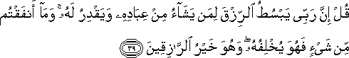 قُلْ إِنَّ رَبِّي يَبْسُطُ الرِّزْقَ لِمَنْ يَشَاءُ مِنْ عِبَادِهِ وَيَقْدِرُ لَهُ ۚ وَمَا أَنْفَقْتُمْ مِنْ شَيْءٍ فَهُوَ يُخْلِفُهُ ۖ وَهُوَ خَيْرُ الرَّازِقِينَ