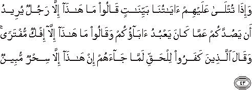 وَإِذَا تُتْلَىٰ عَلَيْهِمْ آيَاتُنَا بَيِّنَاتٍ قَالُوا مَا هَٰذَا إِلَّا رَجُلٌ يُرِيدُ أَنْ يَصُدَّكُمْ عَمَّا كَانَ يَعْبُدُ آبَاؤُكُمْ وَقَالُوا مَا هَٰذَا إِلَّا إِفْكٌ مُفْتَرًى ۚ وَقَالَ الَّذِينَ كَفَرُوا لِلْحَقِّ لَمَّا جَاءَهُمْ إِنْ هَٰذَا إِلَّا سِحْرٌ مُبِينٌ وَإِذَا تُتْلَىٰ عَلَيْهِمْ آيَاتُنَا بَيِّنَاتٍ قَالُوا مَا هَٰذَا إِلَّا رَجُلٌ يُرِيدُ أَنْ يَصُدَّكُمْ عَمَّا كَانَ يَعْبُدُ آبَاؤُكُمْ وَقَالُوا مَا هَٰذَا إِلَّا إِفْكٌ مُفْتَرًى ۚ وَقَالَ الَّذِينَ كَفَرُوا لِلْحَقِّ لَمَّا جَاءَهُمْ إِنْ هَٰذَا إِلَّا سِحْرٌ مُبِينٌ