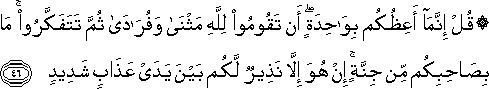 قُلْ إِنَّمَا أَعِظُكُمْ بِوَاحِدَةٍ ۖ أَنْ تَقُومُوا لِلَّهِ مَثْنَىٰ وَفُرَادَىٰ ثُمَّ تَتَفَكَّرُوا ۚ مَا بِصَاحِبِكُمْ مِنْ جِنَّةٍ ۚ إِنْ هُوَ إِلَّا نَذِيرٌ لَكُمْ بَيْنَ يَدَيْ عَذَابٍ شَدِيدٍ