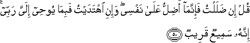 قُلْ إِنْ ضَلَلْتُ فَإِنَّمَا أَضِلُّ عَلَىٰ نَفْسِي ۖ وَإِنِ اهْتَدَيْتُ فَبِمَا يُوحِي إِلَيَّ رَبِّي ۚ إِنَّهُ سَمِيعٌ قَرِيبٌ