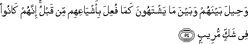 وَحِيلَ بَيْنَهُمْ وَبَيْنَ مَا يَشْتَهُونَ كَمَا فُعِلَ بِأَشْيَاعِهِمْ مِنْ قَبْلُ ۚ إِنَّهُمْ كَانُوا فِي شَكٍّ مُرِيبٍ