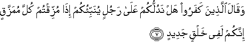 وَقَالَ الَّذِينَ كَفَرُوا هَلْ نَدُلُّكُمْ عَلَىٰ رَجُلٍ يُنَبِّئُكُمْ إِذَا مُزِّقْتُمْ كُلَّ مُمَزَّقٍ إِنَّكُمْ لَفِي خَلْقٍ جَدِيدٍ