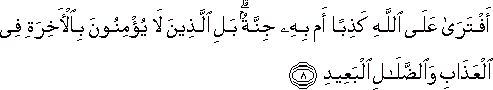 أَفْتَرَىٰ عَلَى اللَّهِ كَذِبًا أَمْ بِهِ جِنَّةٌ ۗ بَلِ الَّذِينَ لَا يُؤْمِنُونَ بِالْآخِرَةِ فِي الْعَذَابِ وَالضَّلَالِ الْبَعِيدِ أَفْتَرَىٰ عَلَى اللَّهِ كَذِبًا أَمْ بِهِ جِنَّةٌ ۗ بَلِ الَّذِينَ لَا يُؤْمِنُونَ بِالْآخِرَةِ فِي الْعَذَابِ وَالضَّلَالِ الْبَعِيدِ