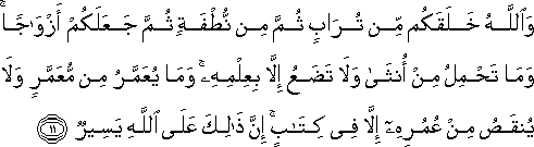 وَاللَّهُ خَلَقَكُمْ مِنْ تُرَابٍ ثُمَّ مِنْ نُطْفَةٍ ثُمَّ جَعَلَكُمْ أَزْوَاجًا ۚ وَمَا تَحْمِلُ مِنْ أُنْثَىٰ وَلَا تَضَعُ إِلَّا بِعِلْمِهِ ۚ وَمَا يُعَمَّرُ مِنْ مُعَمَّرٍ وَلَا يُنْقَصُ مِنْ عُمُرِهِ إِلَّا فِي كِتَابٍ ۚ إِنَّ ذَٰلِكَ عَلَى اللَّهِ يَسِيرٌ