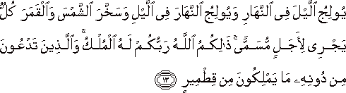 يُولِجُ اللَّيْلَ فِي النَّهَارِ وَيُولِجُ النَّهَارَ فِي اللَّيْلِ وَسَخَّرَ الشَّمْسَ وَالْقَمَرَ كُلٌّ يَجْرِي لِأَجَلٍ مُسَمًّى ۚ ذَٰلِكُمُ اللَّهُ رَبُّكُمْ لَهُ الْمُلْكُ ۚ وَالَّذِينَ تَدْعُونَ مِنْ دُونِهِ مَا يَمْلِكُونَ مِنْ قِطْمِيرٍ يُولِجُ اللَّيْلَ فِي النَّهَارِ وَيُولِجُ النَّهَارَ فِي اللَّيْلِ وَسَخَّرَ الشَّمْسَ وَالْقَمَرَ كُلٌّ يَجْرِي لِأَجَلٍ مُسَمًّى ۚ ذَٰلِكُمُ اللَّهُ رَبُّكُمْ لَهُ الْمُلْكُ ۚ وَالَّذِينَ تَدْعُونَ مِنْ دُونِهِ مَا يَمْلِكُونَ مِنْ قِطْمِيرٍ