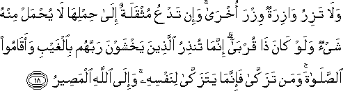 وَلَا تَزِرُ وَازِرَةٌ وِزْرَ أُخْرَىٰ ۚ وَإِنْ تَدْعُ مُثْقَلَةٌ إِلَىٰ حِمْلِهَا لَا يُحْمَلْ مِنْهُ شَيْءٌ وَلَوْ كَانَ ذَا قُرْبَىٰ ۗ إِنَّمَا تُنْذِرُ الَّذِينَ يَخْشَوْنَ رَبَّهُمْ بِالْغَيْبِ وَأَقَامُوا الصَّلَاةَ ۚ وَمَنْ تَزَكَّىٰ فَإِنَّمَا يَتَزَكَّىٰ لِنَفْسِهِ ۚ وَإِلَى اللَّهِ الْمَصِيرُ