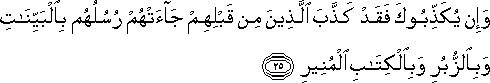 وَإِنْ يُكَذِّبُوكَ فَقَدْ كَذَّبَ الَّذِينَ مِنْ قَبْلِهِمْ جَاءَتْهُمْ رُسُلُهُمْ بِالْبَيِّنَاتِ وَبِالزُّبُرِ وَبِالْكِتَابِ الْمُنِيرِ وَإِنْ يُكَذِّبُوكَ فَقَدْ كَذَّبَ الَّذِينَ مِنْ قَبْلِهِمْ جَاءَتْهُمْ رُسُلُهُمْ بِالْبَيِّنَاتِ وَبِالزُّبُرِ وَبِالْكِتَابِ الْمُنِيرِ