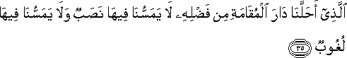 الَّذِي أَحَلَّنَا دَارَ الْمُقَامَةِ مِنْ فَضْلِهِ لَا يَمَسُّنَا فِيهَا نَصَبٌ وَلَا يَمَسُّنَا فِيهَا لُغُوبٌ