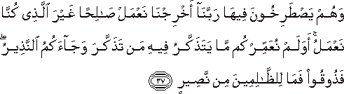 وَهُمْ يَصْطَرِخُونَ فِيهَا رَبَّنَا أَخْرِجْنَا نَعْمَلْ صَالِحًا غَيْرَ الَّذِي كُنَّا نَعْمَلُ ۚ أَوَلَمْ نُعَمِّرْكُمْ مَا يَتَذَكَّرُ فِيهِ مَنْ تَذَكَّرَ وَجَاءَكُمُ النَّذِيرُ ۖ فَذُوقُوا فَمَا لِلظَّالِمِينَ مِنْ نَصِيرٍ وَهُمْ يَصْطَرِخُونَ فِيهَا رَبَّنَا أَخْرِجْنَا نَعْمَلْ صَالِحًا غَيْرَ الَّذِي كُنَّا نَعْمَلُ ۚ أَوَلَمْ نُعَمِّرْكُمْ مَا يَتَذَكَّرُ فِيهِ مَنْ تَذَكَّرَ وَجَاءَكُمُ النَّذِيرُ ۖ فَذُوقُوا فَمَا لِلظَّالِمِينَ مِنْ نَصِيرٍ