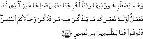 وَهُمْ يَصْطَرِخُونَ فِيهَا رَبَّنَا أَخْرِجْنَا نَعْمَلْ صَالِحًا غَيْرَ الَّذِي كُنَّا نَعْمَلُ ۚ أَوَلَمْ نُعَمِّرْكُمْ مَا يَتَذَكَّرُ فِيهِ مَنْ تَذَكَّرَ وَجَاءَكُمُ النَّذِيرُ ۖ فَذُوقُوا فَمَا لِلظَّالِمِينَ مِنْ نَصِيرٍ