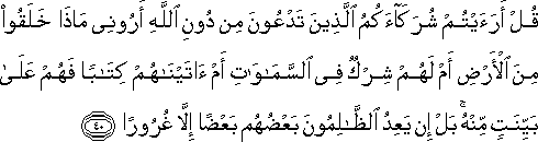 قُلْ أَرَأَيْتُمْ شُرَكَاءَكُمُ الَّذِينَ تَدْعُونَ مِنْ دُونِ اللَّهِ أَرُونِي مَاذَا خَلَقُوا مِنَ الْأَرْضِ أَمْ لَهُمْ شِرْكٌ فِي السَّمَاوَاتِ أَمْ آتَيْنَاهُمْ كِتَابًا فَهُمْ عَلَىٰ بَيِّنَتٍ مِنْهُ ۚ بَلْ إِنْ يَعِدُ الظَّالِمُونَ بَعْضُهُمْ بَعْضًا إِلَّا غُرُورًا