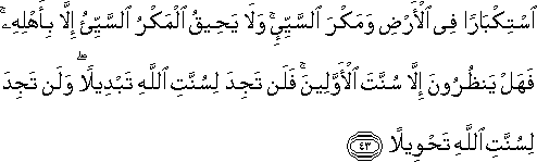 اسْتِكْبَارًا فِي الْأَرْضِ وَمَكْرَ السَّيِّئِ ۚ وَلَا يَحِيقُ الْمَكْرُ السَّيِّئُ إِلَّا بِأَهْلِهِ ۚ فَهَلْ يَنْظُرُونَ إِلَّا سُنَّتَ الْأَوَّلِينَ ۚ فَلَنْ تَجِدَ لِسُنَّتِ اللَّهِ تَبْدِيلًا ۖ وَلَنْ تَجِدَ لِسُنَّتِ اللَّهِ تَحْوِيلًا