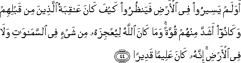 أَوَلَمْ يَسِيرُوا فِي الْأَرْضِ فَيَنْظُرُوا كَيْفَ كَانَ عَاقِبَةُ الَّذِينَ مِنْ قَبْلِهِمْ وَكَانُوا أَشَدَّ مِنْهُمْ قُوَّةً ۚ وَمَا كَانَ اللَّهُ لِيُعْجِزَهُ مِنْ شَيْءٍ فِي السَّمَاوَاتِ وَلَا فِي الْأَرْضِ ۚ إِنَّهُ كَانَ عَلِيمًا قَدِيرًا