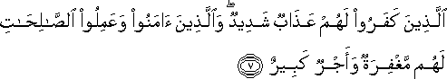 الَّذِينَ كَفَرُوا لَهُمْ عَذَابٌ شَدِيدٌ ۖ وَالَّذِينَ آمَنُوا وَعَمِلُوا الصَّالِحَاتِ لَهُمْ مَغْفِرَةٌ وَأَجْرٌ كَبِيرٌ