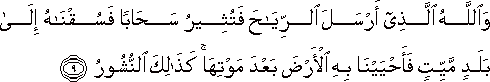 وَاللَّهُ الَّذِي أَرْسَلَ الرِّيَاحَ فَتُثِيرُ سَحَابًا فَسُقْنَاهُ إِلَىٰ بَلَدٍ مَيِّتٍ فَأَحْيَيْنَا بِهِ الْأَرْضَ بَعْدَ مَوْتِهَا ۚ كَذَٰلِكَ النُّشُورُ وَاللَّهُ الَّذِي أَرْسَلَ الرِّيَاحَ فَتُثِيرُ سَحَابًا فَسُقْنَاهُ إِلَىٰ بَلَدٍ مَيِّتٍ فَأَحْيَيْنَا بِهِ الْأَرْضَ بَعْدَ مَوْتِهَا ۚ كَذَٰلِكَ النُّشُورُ