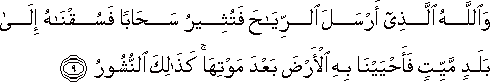 وَاللَّهُ الَّذِي أَرْسَلَ الرِّيَاحَ فَتُثِيرُ سَحَابًا فَسُقْنَاهُ إِلَىٰ بَلَدٍ مَيِّتٍ فَأَحْيَيْنَا بِهِ الْأَرْضَ بَعْدَ مَوْتِهَا ۚ كَذَٰلِكَ النُّشُورُ