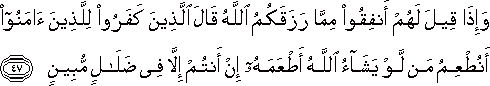 وَإِذَا قِيلَ لَهُمْ أَنْفِقُوا مِمَّا رَزَقَكُمُ اللَّهُ قَالَ الَّذِينَ كَفَرُوا لِلَّذِينَ آمَنُوا أَنُطْعِمُ مَنْ لَوْ يَشَاءُ اللَّهُ أَطْعَمَهُ إِنْ أَنْتُمْ إِلَّا فِي ضَلَالٍ مُبِينٍ وَإِذَا قِيلَ لَهُمْ أَنْفِقُوا مِمَّا رَزَقَكُمُ اللَّهُ قَالَ الَّذِينَ كَفَرُوا لِلَّذِينَ آمَنُوا أَنُطْعِمُ مَنْ لَوْ يَشَاءُ اللَّهُ أَطْعَمَهُ إِنْ أَنْتُمْ إِلَّا فِي ضَلَالٍ مُبِينٍ