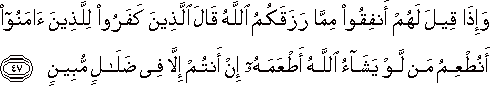 وَإِذَا قِيلَ لَهُمْ أَنْفِقُوا مِمَّا رَزَقَكُمُ اللَّهُ قَالَ الَّذِينَ كَفَرُوا لِلَّذِينَ آمَنُوا أَنُطْعِمُ مَنْ لَوْ يَشَاءُ اللَّهُ أَطْعَمَهُ إِنْ أَنْتُمْ إِلَّا فِي ضَلَالٍ مُبِينٍ