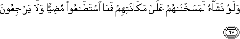 وَلَوْ نَشَاءُ لَمَسَخْنَاهُمْ عَلَىٰ مَكَانَتِهِمْ فَمَا اسْتَطَاعُوا مُضِيًّا وَلَا يَرْجِعُونَ