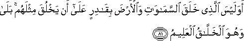 أَوَلَيْسَ الَّذِي خَلَقَ السَّمَاوَاتِ وَالْأَرْضَ بِقَادِرٍ عَلَىٰ أَنْ يَخْلُقَ مِثْلَهُمْ ۚ بَلَىٰ وَهُوَ الْخَلَّاقُ الْعَلِيمُ أَوَلَيْسَ الَّذِي خَلَقَ السَّمَاوَاتِ وَالْأَرْضَ بِقَادِرٍ عَلَىٰ أَنْ يَخْلُقَ مِثْلَهُمْ ۚ بَلَىٰ وَهُوَ الْخَلَّاقُ الْعَلِيمُ