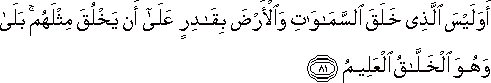 أَوَلَيْسَ الَّذِي خَلَقَ السَّمَاوَاتِ وَالْأَرْضَ بِقَادِرٍ عَلَىٰ أَنْ يَخْلُقَ مِثْلَهُمْ ۚ بَلَىٰ وَهُوَ الْخَلَّاقُ الْعَلِيمُ