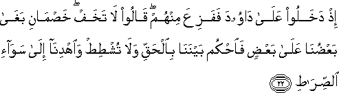 إِذْ دَخَلُوا عَلَىٰ دَاوُودَ فَفَزِعَ مِنْهُمْ ۖ قَالُوا لَا تَخَفْ ۖ خَصْمَانِ بَغَىٰ بَعْضُنَا عَلَىٰ بَعْضٍ فَاحْكُمْ بَيْنَنَا بِالْحَقِّ وَلَا تُشْطِطْ وَاهْدِنَا إِلَىٰ سَوَاءِ الصِّرَاطِ