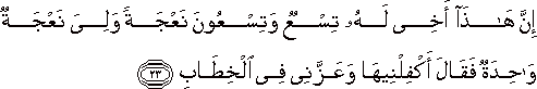 إِنَّ هَٰذَا أَخِي لَهُ تِسْعٌ وَتِسْعُونَ نَعْجَةً وَلِيَ نَعْجَةٌ وَاحِدَةٌ فَقَالَ أَكْفِلْنِيهَا وَعَزَّنِي فِي الْخِطَابِ إِنَّ هَٰذَا أَخِي لَهُ تِسْعٌ وَتِسْعُونَ نَعْجَةً وَلِيَ نَعْجَةٌ وَاحِدَةٌ فَقَالَ أَكْفِلْنِيهَا وَعَزَّنِي فِي الْخِطَابِ