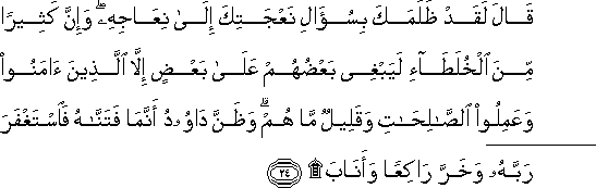 قَالَ لَقَدْ ظَلَمَكَ بِسُؤَالِ نَعْجَتِكَ إِلَىٰ نِعَاجِهِ ۖ وَإِنَّ كَثِيرًا مِنَ الْخُلَطَاءِ لَيَبْغِي بَعْضُهُمْ عَلَىٰ بَعْضٍ إِلَّا الَّذِينَ آمَنُوا وَعَمِلُوا الصَّالِحَاتِ وَقَلِيلٌ مَا هُمْ ۗ وَظَنَّ دَاوُودُ أَنَّمَا فَتَنَّاهُ فَاسْتَغْفَرَ رَبَّهُ وَخَرَّ رَاكِعًا وَأَنَابَ ۩