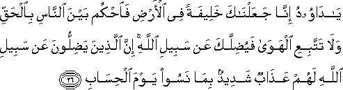 يَا دَاوُودُ إِنَّا جَعَلْنَاكَ خَلِيفَةً فِي الْأَرْضِ فَاحْكُمْ بَيْنَ النَّاسِ بِالْحَقِّ وَلَا تَتَّبِعِ الْهَوَىٰ فَيُضِلَّكَ عَنْ سَبِيلِ اللَّهِ ۚ إِنَّ الَّذِينَ يَضِلُّونَ عَنْ سَبِيلِ اللَّهِ لَهُمْ عَذَابٌ شَدِيدٌ بِمَا نَسُوا يَوْمَ الْحِسَابِ