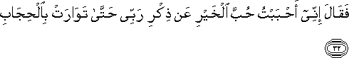 فَقَالَ إِنِّي أَحْبَبْتُ حُبَّ الْخَيْرِ عَنْ ذِكْرِ رَبِّي حَتَّىٰ تَوَارَتْ بِالْحِجَابِ