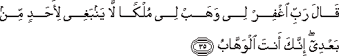 قَالَ رَبِّ اغْفِرْ لِي وَهَبْ لِي مُلْكًا لَا يَنْبَغِي لِأَحَدٍ مِنْ بَعْدِي ۖ إِنَّكَ أَنْتَ الْوَهَّابُ قَالَ رَبِّ اغْفِرْ لِي وَهَبْ لِي مُلْكًا لَا يَنْبَغِي لِأَحَدٍ مِنْ بَعْدِي ۖ إِنَّكَ أَنْتَ الْوَهَّابُ
