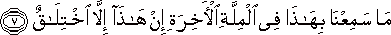 مَا سَمِعْنَا بِهَٰذَا فِي الْمِلَّةِ الْآخِرَةِ إِنْ هَٰذَا إِلَّا اخْتِلَاقٌ مَا سَمِعْنَا بِهَٰذَا فِي الْمِلَّةِ الْآخِرَةِ إِنْ هَٰذَا إِلَّا اخْتِلَاقٌ