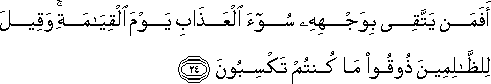 أَفَمَنْ يَتَّقِي بِوَجْهِهِ سُوءَ الْعَذَابِ يَوْمَ الْقِيَامَةِ ۚ وَقِيلَ لِلظَّالِمِينَ ذُوقُوا مَا كُنْتُمْ تَكْسِبُونَ