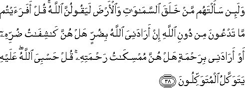 وَلَئِنْ سَأَلْتَهُمْ مَنْ خَلَقَ السَّمَاوَاتِ وَالْأَرْضَ لَيَقُولُنَّ اللَّهُ ۚ قُلْ أَفَرَأَيْتُمْ مَا تَدْعُونَ مِنْ دُونِ اللَّهِ إِنْ أَرَادَنِيَ اللَّهُ بِضُرٍّ هَلْ هُنَّ كَاشِفَاتُ ضُرِّهِ أَوْ أَرَادَنِي بِرَحْمَةٍ هَلْ هُنَّ مُمْسِكَاتُ رَحْمَتِهِ ۚ قُلْ حَسْبِيَ اللَّهُ ۖ عَلَيْهِ يَتَوَكَّلُ الْمُتَوَكِّلُونَ