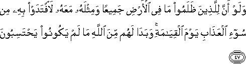 وَلَوْ أَنَّ لِلَّذِينَ ظَلَمُوا مَا فِي الْأَرْضِ جَمِيعًا وَمِثْلَهُ مَعَهُ لَافْتَدَوْا بِهِ مِنْ سُوءِ الْعَذَابِ يَوْمَ الْقِيَامَةِ ۚ وَبَدَا لَهُمْ مِنَ اللَّهِ مَا لَمْ يَكُونُوا يَحْتَسِبُونَ