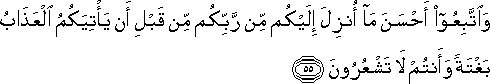 وَاتَّبِعُوا أَحْسَنَ مَا أُنْزِلَ إِلَيْكُمْ مِنْ رَبِّكُمْ مِنْ قَبْلِ أَنْ يَأْتِيَكُمُ الْعَذَابُ بَغْتَةً وَأَنْتُمْ لَا تَشْعُرُونَ