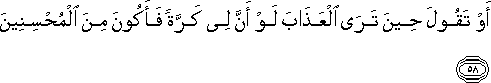 أَوْ تَقُولَ حِينَ تَرَى الْعَذَابَ لَوْ أَنَّ لِي كَرَّةً فَأَكُونَ مِنَ الْمُحْسِنِينَ