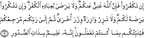 إِنْ تَكْفُرُوا فَإِنَّ اللَّهَ غَنِيٌّ عَنْكُمْ ۖ وَلَا يَرْضَىٰ لِعِبَادِهِ الْكُفْرَ ۖ وَإِنْ تَشْكُرُوا يَرْضَهُ لَكُمْ ۗ وَلَا تَزِرُ وَازِرَةٌ وِزْرَ أُخْرَىٰ ۗ ثُمَّ إِلَىٰ رَبِّكُمْ مَرْجِعُكُمْ فَيُنَبِّئُكُمْ بِمَا كُنْتُمْ تَعْمَلُونَ ۚ إِنَّهُ عَلِيمٌ بِذَاتِ الصُّدُورِ إِنْ تَكْفُرُوا فَإِنَّ اللَّهَ غَنِيٌّ عَنْكُمْ ۖ وَلَا يَرْضَىٰ لِعِبَادِهِ الْكُفْرَ ۖ وَإِنْ تَشْكُرُوا يَرْضَهُ لَكُمْ ۗ وَلَا تَزِرُ وَازِرَةٌ وِزْرَ أُخْرَىٰ ۗ ثُمَّ إِلَىٰ رَبِّكُمْ مَرْجِعُكُمْ فَيُنَبِّئُكُمْ بِمَا كُنْتُمْ تَعْمَلُونَ ۚ إِنَّهُ عَلِيمٌ بِذَاتِ الصُّدُورِ