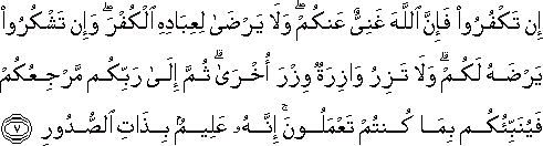 إِنْ تَكْفُرُوا فَإِنَّ اللَّهَ غَنِيٌّ عَنْكُمْ ۖ وَلَا يَرْضَىٰ لِعِبَادِهِ الْكُفْرَ ۖ وَإِنْ تَشْكُرُوا يَرْضَهُ لَكُمْ ۗ وَلَا تَزِرُ وَازِرَةٌ وِزْرَ أُخْرَىٰ ۗ ثُمَّ إِلَىٰ رَبِّكُمْ مَرْجِعُكُمْ فَيُنَبِّئُكُمْ بِمَا كُنْتُمْ تَعْمَلُونَ ۚ إِنَّهُ عَلِيمٌ بِذَاتِ الصُّدُورِ