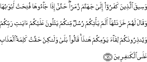 وَسِيقَ الَّذِينَ كَفَرُوا إِلَىٰ جَهَنَّمَ زُمَرًا ۖ حَتَّىٰ إِذَا جَاءُوهَا فُتِحَتْ أَبْوَابُهَا وَقَالَ لَهُمْ خَزَنَتُهَا أَلَمْ يَأْتِكُمْ رُسُلٌ مِنْكُمْ يَتْلُونَ عَلَيْكُمْ آيَاتِ رَبِّكُمْ وَيُنْذِرُونَكُمْ لِقَاءَ يَوْمِكُمْ هَٰذَا ۚ قَالُوا بَلَىٰ وَلَٰكِنْ حَقَّتْ كَلِمَةُ الْعَذَابِ عَلَى الْكَافِرِينَ