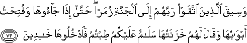 وَسِيقَ الَّذِينَ اتَّقَوْا رَبَّهُمْ إِلَى الْجَنَّةِ زُمَرًا ۖ حَتَّىٰ إِذَا جَاءُوهَا وَفُتِحَتْ أَبْوَابُهَا وَقَالَ لَهُمْ خَزَنَتُهَا سَلَامٌ عَلَيْكُمْ طِبْتُمْ فَادْخُلُوهَا خَالِدِينَ