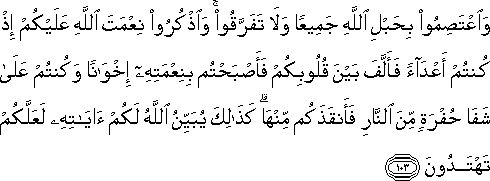 وَاعْتَصِمُوا بِحَبْلِ اللَّهِ جَمِيعًا وَلَا تَفَرَّقُوا ۚ وَاذْكُرُوا نِعْمَتَ اللَّهِ عَلَيْكُمْ إِذْ كُنْتُمْ أَعْدَاءً فَأَلَّفَ بَيْنَ قُلُوبِكُمْ فَأَصْبَحْتُمْ بِنِعْمَتِهِ إِخْوَانًا وَكُنْتُمْ عَلَىٰ شَفَا حُفْرَةٍ مِنَ النَّارِ فَأَنْقَذَكُمْ مِنْهَا ۗ كَذَٰلِكَ يُبَيِّنُ اللَّهُ لَكُمْ آيَاتِهِ لَعَلَّكُمْ تَهْتَدُونَ